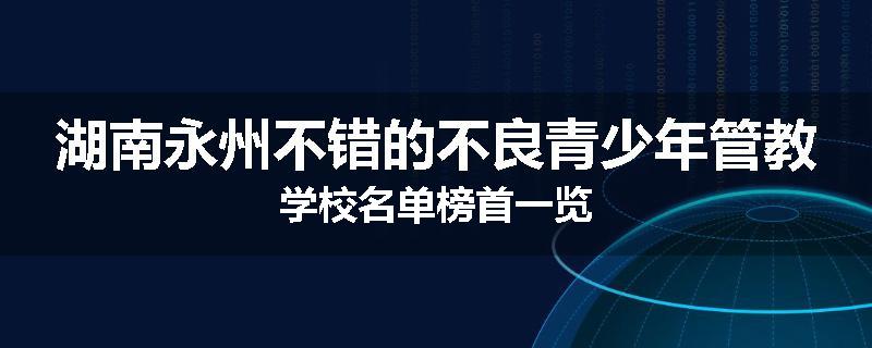湖南永州不错的不良青少年管教学校名单榜首一览