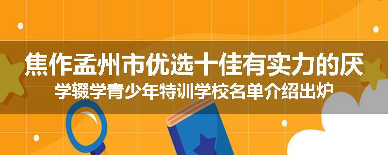 焦作孟州市优选十佳有实力的厌学辍学青少年特训学校名单介绍出炉