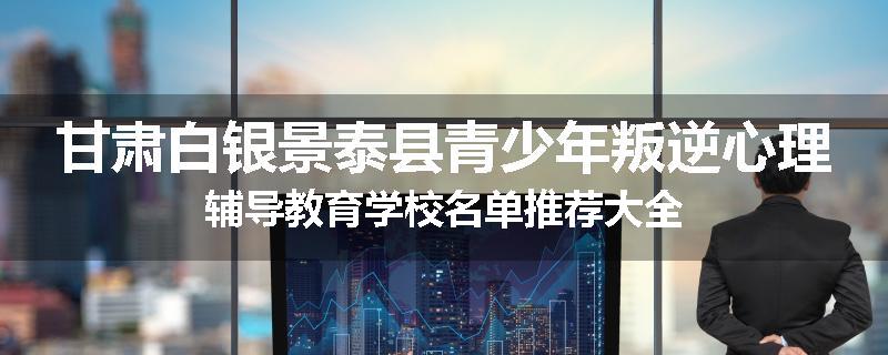 甘肃白银景泰县青少年叛逆心理辅导教育学校名单推荐大全