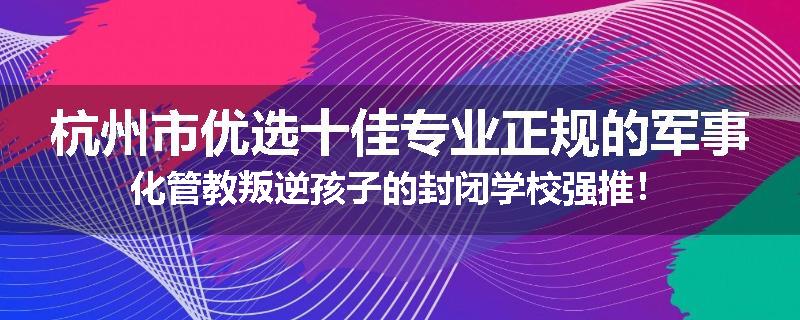 杭州市优选十佳专业正规的军事化管教叛逆孩子的封闭学校强推！