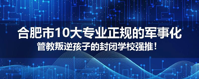 合肥市10大专业正规的军事化管教叛逆孩子的封闭学校强推！