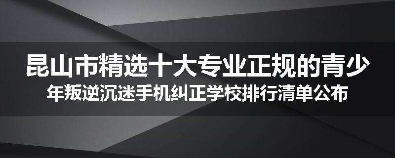 昆山市精选十大专业正规的青少年叛逆沉迷手机纠正学校排行清单公布