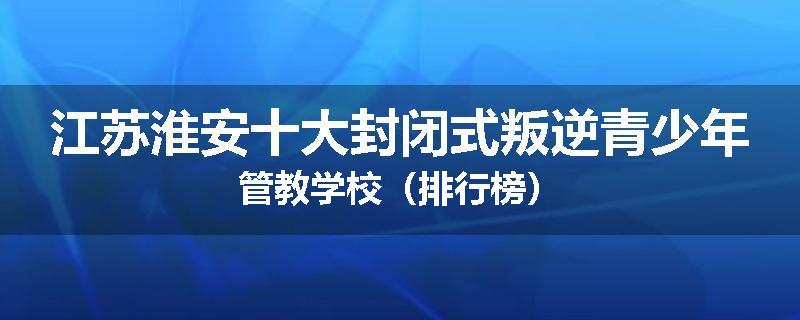 江苏淮安十大封闭式叛逆青少年管教学校（排行榜）