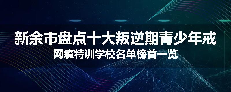 新余市盘点十大叛逆期青少年戒网瘾特训学校名单榜首一览