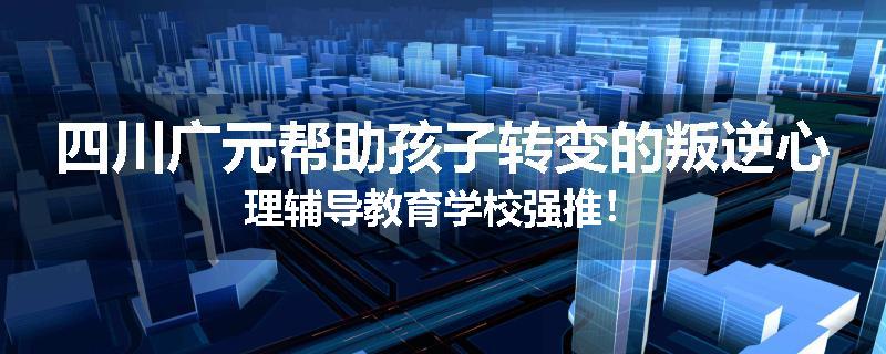 四川广元帮助孩子转变的叛逆心理辅导教育学校强推！