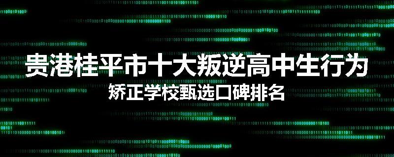 贵港桂平市十大叛逆高中生行为矫正学校甄选口碑排名