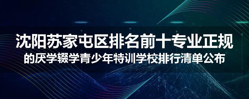 沈阳苏家屯区排名前十专业正规的厌学辍学青少年特训学校排行清单公布