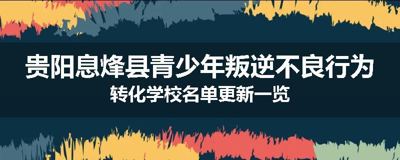 贵阳息烽县青少年叛逆不良行为转化学校名单更新一览