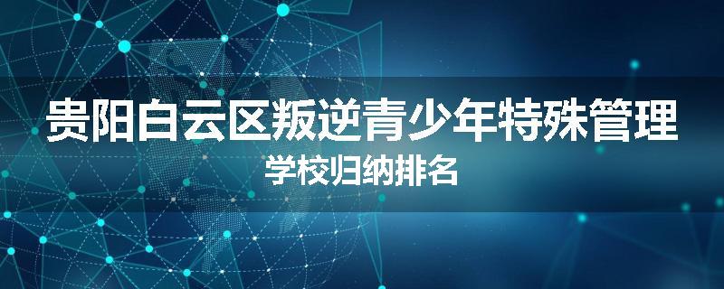 贵阳白云区叛逆青少年特殊管理学校归纳排名