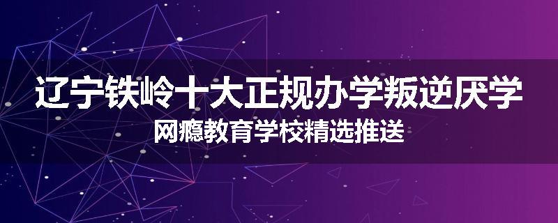 辽宁铁岭十大正规办学叛逆厌学网瘾教育学校精选推送