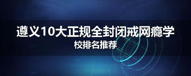遵义10大正规全封闭戒网瘾学校排名推荐