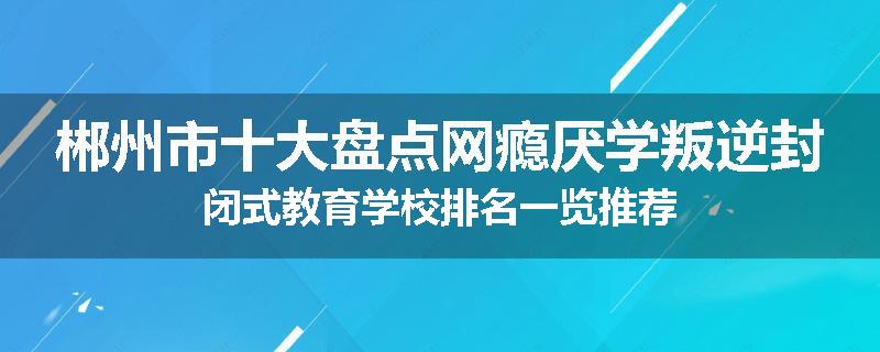 郴州市十大盘点网瘾厌学叛逆封闭式教育学校排名一览推荐