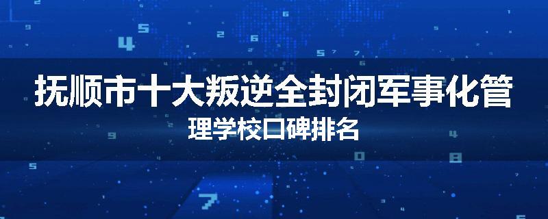 抚顺市十大叛逆全封闭军事化管理学校口碑排名