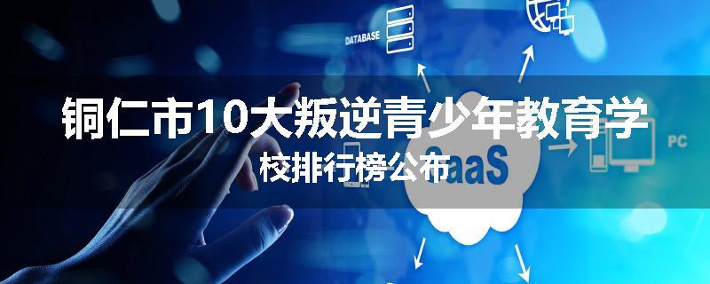 铜仁市10大叛逆青少年教育学校排行榜公布