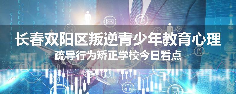 长春双阳区叛逆青少年教育心理疏导行为矫正学校今日看点
