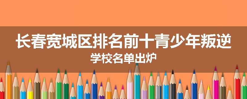 长春宽城区排名前十青少年叛逆学校名单出炉