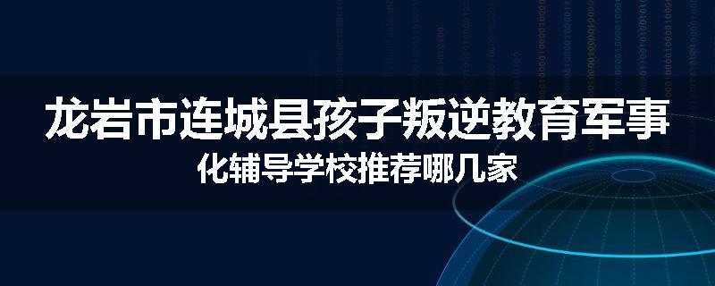 龙岩市连城县孩子叛逆教育军事化辅导学校推荐哪几家