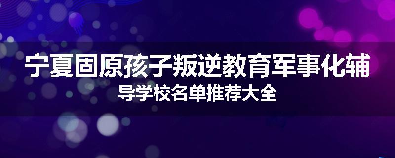 宁夏固原孩子叛逆教育军事化辅导学校名单推荐大全