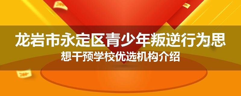 龙岩市永定区青少年叛逆行为思想干预学校优选机构介绍