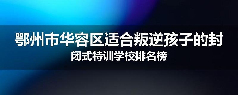 鄂州市华容区适合叛逆孩子的封闭式特训学校排名榜