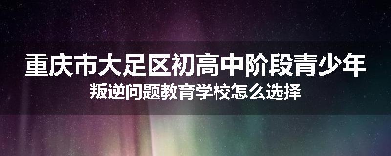重庆市大足区初高中阶段青少年叛逆问题教育学校怎么选择