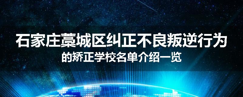 石家庄藁城区纠正不良叛逆行为的矫正学校名单介绍一览