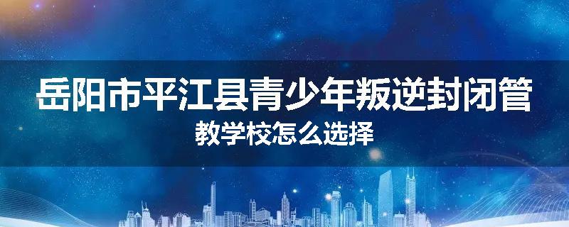 岳阳市平江县青少年叛逆封闭管教学校怎么选择