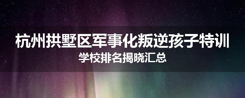 杭州拱墅区军事化叛逆孩子特训学校排名揭晓汇总