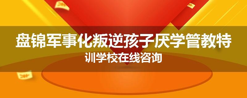 盘锦军事化叛逆孩子厌学管教特训学校在线咨询