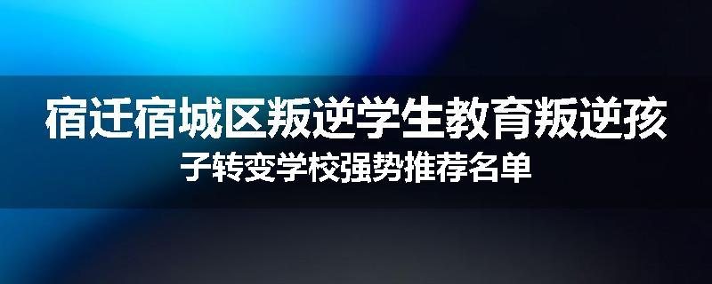 宿迁宿城区叛逆学生教育叛逆孩子转变学校强势推荐名单