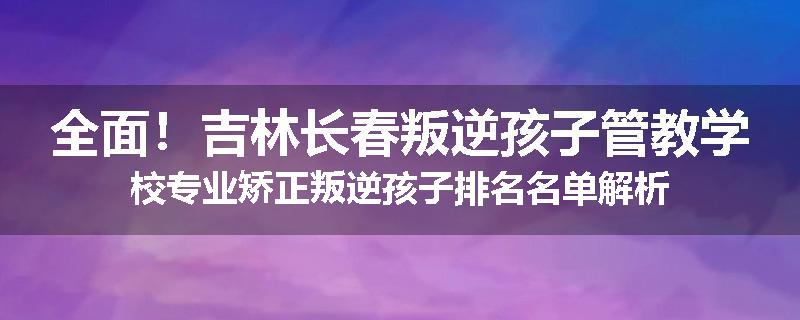 全面！吉林长春叛逆孩子管教学校专业矫正叛逆孩子排名名单解析