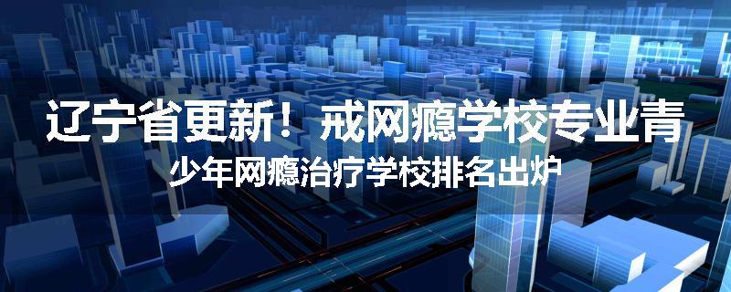 辽宁省更新！戒网瘾学校专业青少年网瘾治疗学校排名出炉