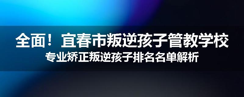 全面！宜春市叛逆孩子管教学校专业矫正叛逆孩子排名名单解析