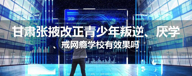 甘肃张掖改正青少年叛逆、厌学、戒网瘾学校有效果吗
