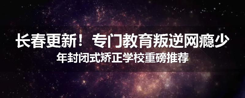 长春更新！专门教育叛逆网瘾少年封闭式矫正学校重磅推荐