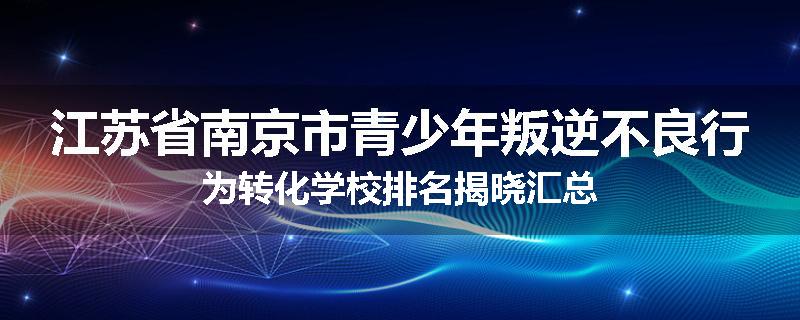 江苏省南京市青少年叛逆不良行为转化学校排名揭晓汇总