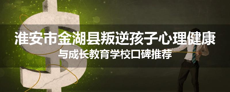 淮安市金湖县叛逆孩子心理健康与成长教育学校口碑推荐