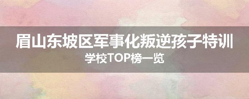 眉山东坡区军事化叛逆孩子特训学校TOP榜一览