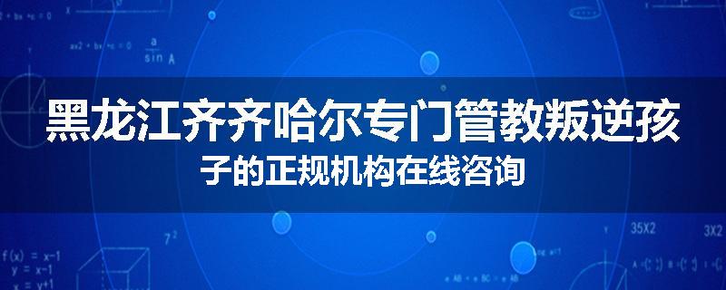 黑龙江齐齐哈尔专门管教叛逆孩子的正规机构在线咨询
