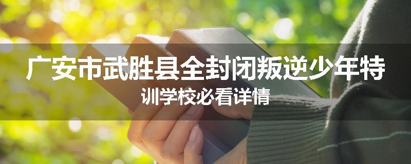 广安市武胜县全封闭叛逆少年特训学校必看详情