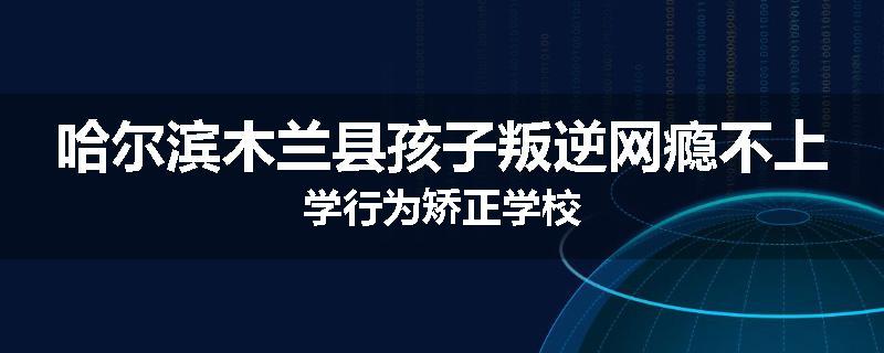 哈尔滨木兰县孩子叛逆网瘾不上学行为矫正学校