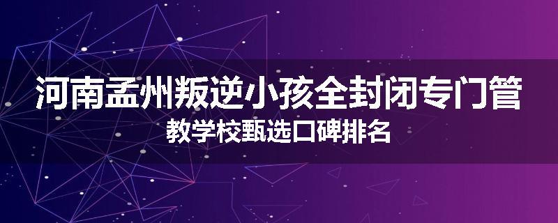 河南孟州叛逆小孩全封闭专门管教学校甄选口碑排名
