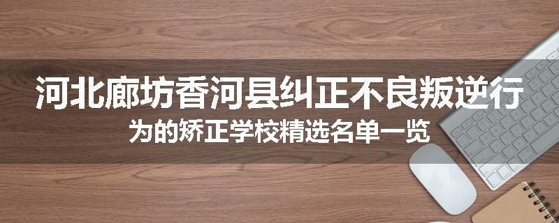 河北廊坊香河县纠正不良叛逆行为的矫正学校精选名单一览