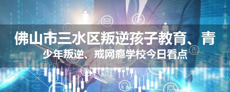 佛山市三水区叛逆孩子教育、青少年叛逆、戒网瘾学校今日看点