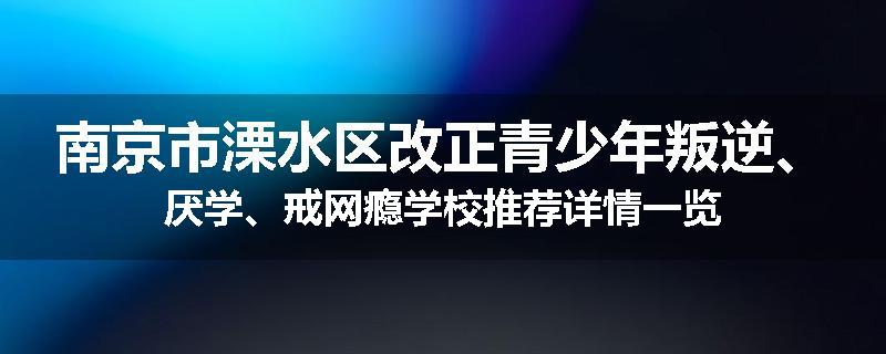 南京市溧水区改正青少年叛逆、厌学、戒网瘾学校推荐详情一览