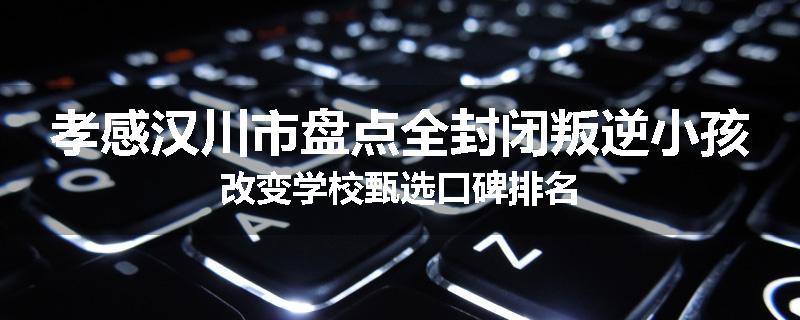 孝感汉川市盘点全封闭叛逆小孩改变学校甄选口碑排名