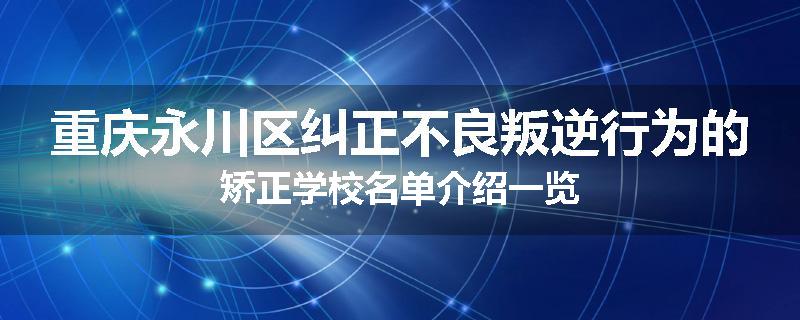 重庆永川区纠正不良叛逆行为的矫正学校名单介绍一览