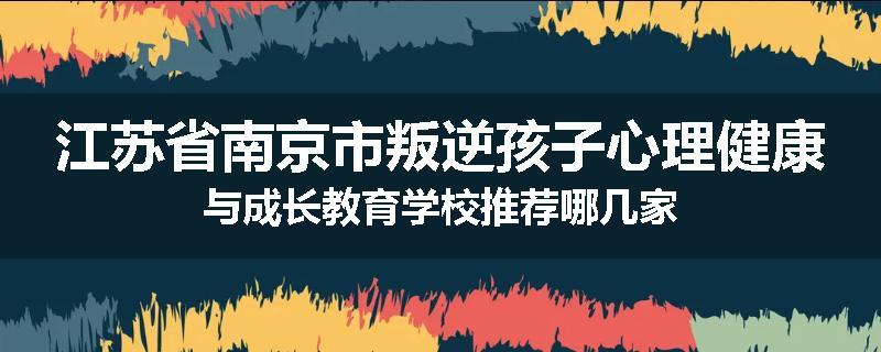 江苏省南京市叛逆孩子心理健康与成长教育学校推荐哪几家