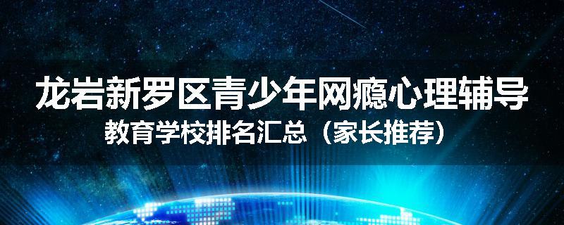 龙岩新罗区青少年网瘾心理辅导教育学校排名汇总（家长推荐）