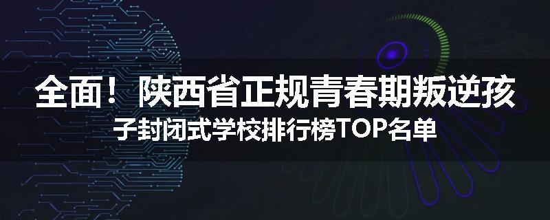 全面！陕西省正规青春期叛逆孩子封闭式学校排行榜TOP名单